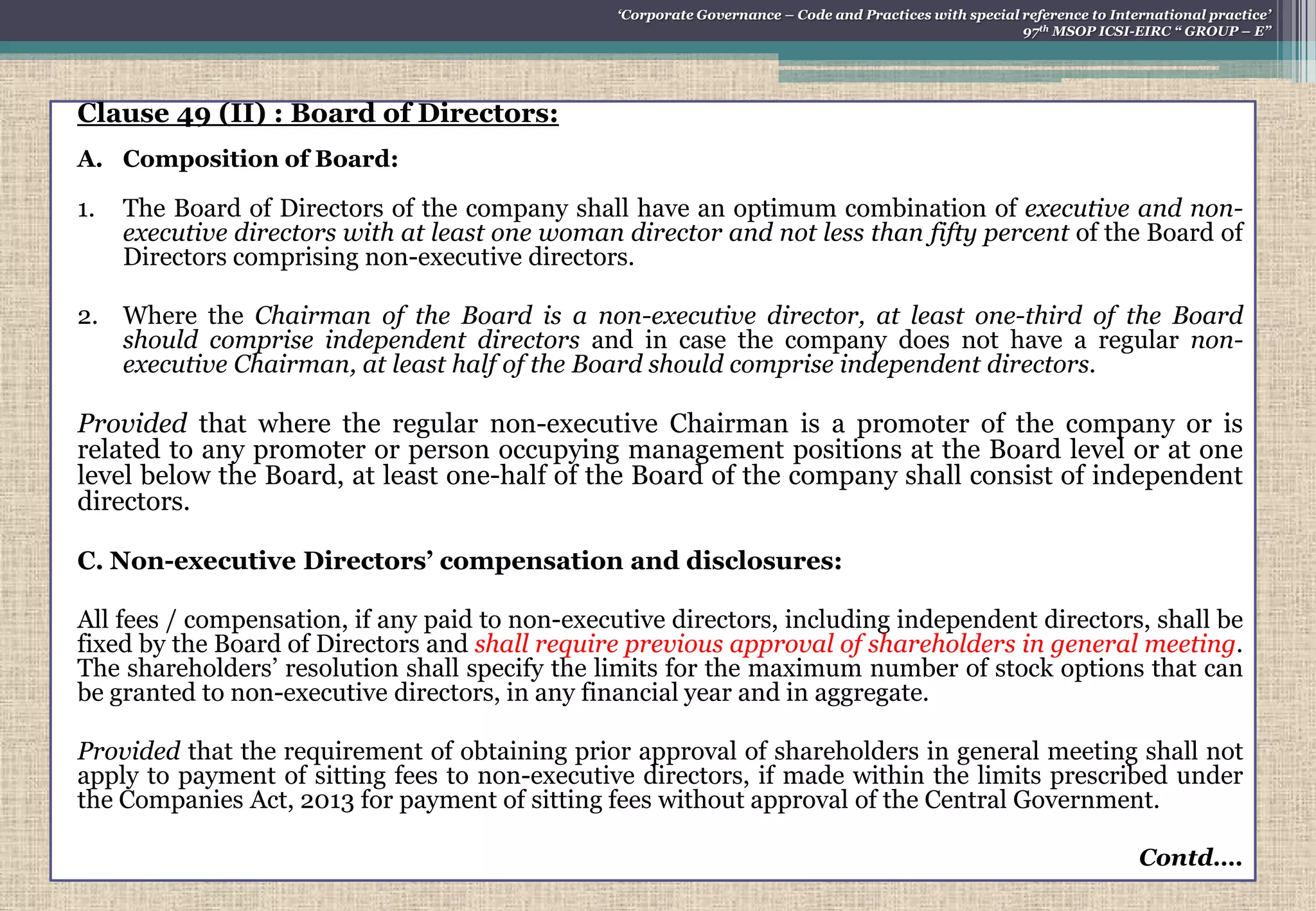 Clause 49 (II) : Board of Directors:
A. Composition of Board:
1. The Board of Directors of the company shall have an optimum combination of executive and non-
executive directors with at least one woman director and not less than fifty percent of the Board of
Directors comprising non-executive directors.
2. Where the Chairman of the Board is a non-executive director, at least one-third of the Board
should comprise independent directors and in case the company does not have a regular non-
executive Chairman, at least half of the Board should comprise independent directors.
Provided that where the regular non-executive Chairman is a promoter of the company or is
related to any promoter or person occupying management positions at the Board level or at one
level below the Board, at least one-half of the Board of the company shall consist of independent
directors.
C. Non-executive Directors‟ compensation and disclosures:
All fees / compensation, if any paid to non-executive directors, including independent directors, shall be
fixed by the Board of Directors and shall require previous approval of shareholders in general meeting.
The shareholders‟ resolution shall specify the limits for the maximum number of stock options that can
be granted to non-executive directors, in any financial year and in aggregate.
Provided that the requirement of obtaining prior approval of shareholders in general meeting shall not
apply to payment of sitting fees to non-executive directors, if made within the limits prescribed under
the Companies Act, 2013 for payment of sitting fees without approval of the Central Government.
Contd….
„Corporate Governance – Code and Practices with special reference to International practice‟
97th MSOP ICSI-EIRC “ GROUP – E”
 