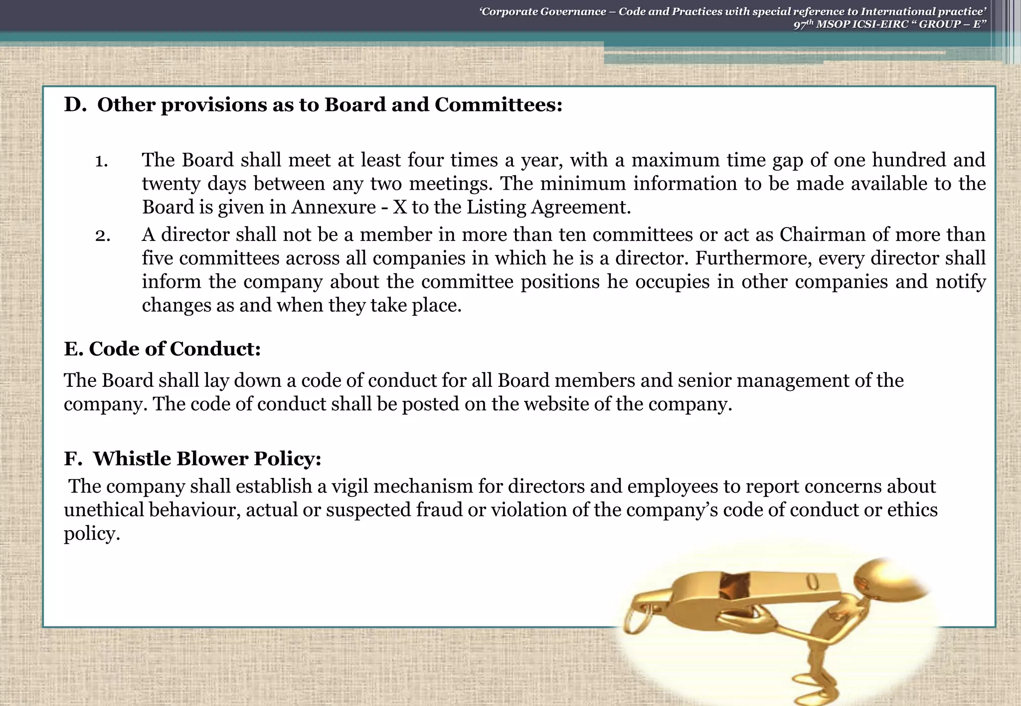 D. Other provisions as to Board and Committees:
1. The Board shall meet at least four times a year, with a maximum time gap of one hundred and
twenty days between any two meetings. The minimum information to be made available to the
Board is given in Annexure - X to the Listing Agreement.
2. A director shall not be a member in more than ten committees or act as Chairman of more than
five committees across all companies in which he is a director. Furthermore, every director shall
inform the company about the committee positions he occupies in other companies and notify
changes as and when they take place.
E. Code of Conduct:
The Board shall lay down a code of conduct for all Board members and senior management of the
company. The code of conduct shall be posted on the website of the company.
F. Whistle Blower Policy:
The company shall establish a vigil mechanism for directors and employees to report concerns about
unethical behaviour, actual or suspected fraud or violation of the company‟s code of conduct or ethics
policy.
„Corporate Governance – Code and Practices with special reference to International practice‟
97th MSOP ICSI-EIRC “ GROUP – E”
 