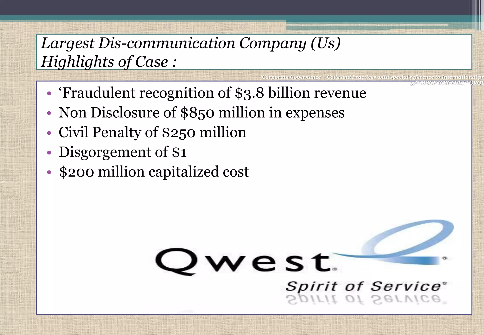 Largest Dis-communication Company (Us)
Highlights of Case :
• „Fraudulent recognition of $3.8 billion revenue
• Non Disclosure of $850 million in expenses
• Civil Penalty of $250 million
• Disgorgement of $1
• $200 million capitalized cost
„Corporate Governance – Code and Practices with special reference to International pr
97th MSOP ICSI-EIRC “ GROU
 