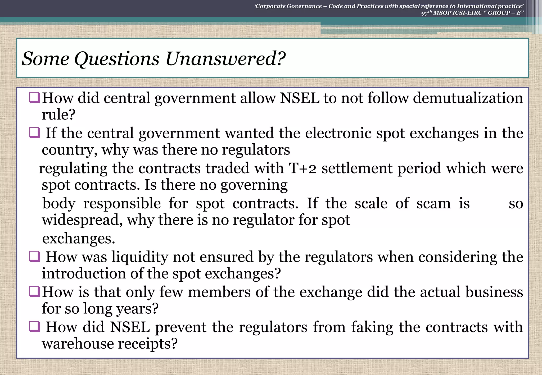How did central government allow NSEL to not follow demutualization
rule?
 If the central government wanted the electronic spot exchanges in the
country, why was there no regulators
regulating the contracts traded with T+2 settlement period which were
spot contracts. Is there no governing
body responsible for spot contracts. If the scale of scam is so
widespread, why there is no regulator for spot
exchanges.
 How was liquidity not ensured by the regulators when considering the
introduction of the spot exchanges?
How is that only few members of the exchange did the actual business
for so long years?
 How did NSEL prevent the regulators from faking the contracts with
warehouse receipts?
Some Questions Unanswered?
„Corporate Governance – Code and Practices with special reference to International practice‟
97th MSOP ICSI-EIRC “ GROUP – E”
 