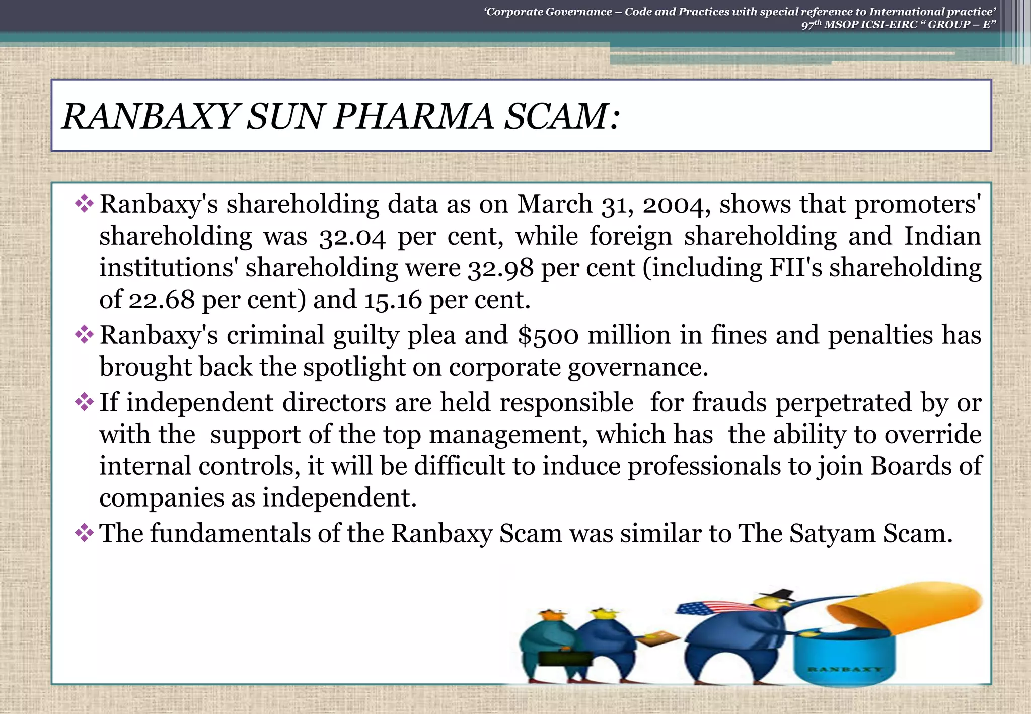 RANBAXY SUN PHARMA SCAM:
Ranbaxy's shareholding data as on March 31, 2004, shows that promoters'
shareholding was 32.04 per cent, while foreign shareholding and Indian
institutions' shareholding were 32.98 per cent (including FII's shareholding
of 22.68 per cent) and 15.16 per cent.
Ranbaxy's criminal guilty plea and $500 million in fines and penalties has
brought back the spotlight on corporate governance.
If independent directors are held responsible for frauds perpetrated by or
with the support of the top management, which has the ability to override
internal controls, it will be difficult to induce professionals to join Boards of
companies as independent.
The fundamentals of the Ranbaxy Scam was similar to The Satyam Scam.
„Corporate Governance – Code and Practices with special reference to International practice‟
97th MSOP ICSI-EIRC “ GROUP – E”
 
