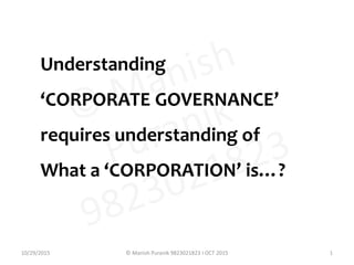 Understanding
‘CORPORATE GOVERNANCE’
requires understanding of
What a ‘CORPORATION’ is…?
10/29/2015 1© Manish Puranik 9823021823 I OCT 2015
 