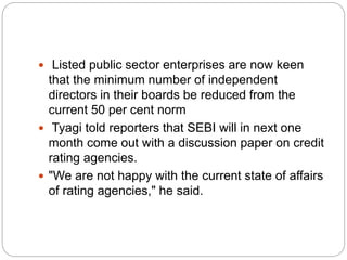  Listed public sector enterprises are now keen
that the minimum number of independent
directors in their boards be reduced from the
current 50 per cent norm
 Tyagi told reporters that SEBI will in next one
month come out with a discussion paper on credit
rating agencies.
 "We are not happy with the current state of affairs
of rating agencies," he said.
 