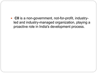  CII is a non-government, not-for-profit, industry-
led and industry-managed organization, playing a
proactive role in India's development process.
 