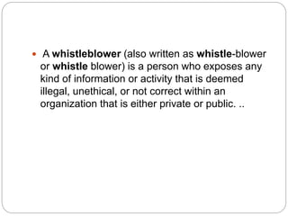  A whistleblower (also written as whistle-blower
or whistle blower) is a person who exposes any
kind of information or activity that is deemed
illegal, unethical, or not correct within an
organization that is either private or public. ..
 