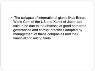  The collapse of international giants likes Enron,
World Com of the US and Xerox of Japan are
said to be due to the absence of good corporate
governance and corrupt practices adopted by
management of these companies and their
financial consulting firms.
 