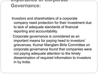 Importance of Corporate
Governance:
Investors and shareholders of a corporate
company need protection for their investment due
to lack of adequate standards of financial
reporting and accountability.
Corporate governance is considered as an
important means for paying heed to investors’
grievances. Kumar Manglam Birla Committee on
corporate governance found that companies were
not paying adequate attention to the timely
dissemination of required information to investors
in by India.
 