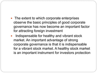  The extent to which corporate enterprises
observe the basic principles of good corporate
governance has now become an important factor
for attracting foreign investment
 Indispensable for healthy and vibrant stock
market. An important advantage of strong
corporate governance is that it is indispensable
for a vibrant stock market. A healthy stock market
is an important instrument for investors protection
 