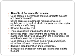 Benefits of Corporate Governance
 Good corporate governance ensures corporate success
and economic growth.
 Strong corporate governance maintains investors’
confidence, as a result of which, company can raise capital
efficiently and effectively.
 It lowers the capital cost.
 There is a positive impact on the share price.
 It provides proper inducement to the owners as well as
managers to achieve objectives that are in interests of the
shareholders and the organization.
 Good corporate governance also minimizes wastages,
corruption, risks and mismanagement.
 It helps in brand formation and development.
 It ensures organization in managed in a manner that fits
the best
 