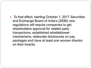  To that effect, starting October 1, 2017 Securities
and Exchange Board of India's (SEBI) new
regulations will require companies to get
shareholders approval for related party
transactions, established whistleblower
mechanisms, elaborate disclosures on pay
packages and have at least one woman director
on their boards.
 