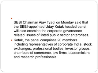 
SEBI Chairman Ajay Tyagi on Monday said that
the SEBI-appointed Uday Kotak headed panel
will also examine the corporate governance
related issues of listed public sector enterprises.
 Kotak, the panel comprises 20 members
including representatives of corporate India, stock
exchanges, professional bodies, investor groups,
chambers of commerce, law firms, academicians
and research professionals.
 