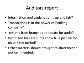 Auditors report
• Information and explanation true and fair?
• Transactions is in the power of Banking
company?
• returns from branches adequate for audit?
• Profit and loss accounts show true picture for
given time period?
• Other matters should brought to shareholder
notice if needed.
 