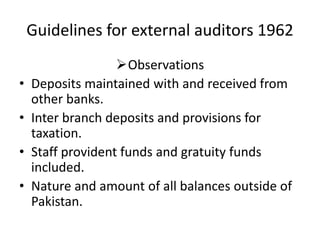 Guidelines for external auditors 1962
Observations
• Deposits maintained with and received from
other banks.
• Inter branch deposits and provisions for
taxation.
• Staff provident funds and gratuity funds
included.
• Nature and amount of all balances outside of
Pakistan.
 