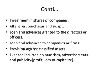 Conti…
• Investment in shares of companies.
• All shares, purchases and swaps.
• Loan and advances granted to the directors or
officers.
• Loan and advances to companies or firms.
• Provision against classified assets.
• Expense incurred on branches, advertisements
and publicity.(profit, loss or capitalize).
 