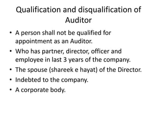 Qualification and disqualification of
Auditor
• A person shall not be qualified for
appointment as an Auditor.
• Who has partner, director, officer and
employee in last 3 years of the company.
• The spouse (shareek e hayat) of the Director.
• Indebted to the company.
• A corporate body.
 