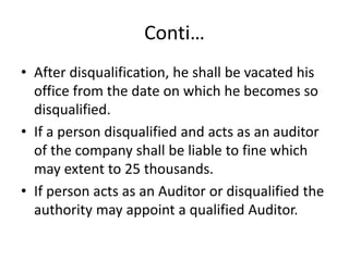 Conti…
• After disqualification, he shall be vacated his
office from the date on which he becomes so
disqualified.
• If a person disqualified and acts as an auditor
of the company shall be liable to fine which
may extent to 25 thousands.
• If person acts as an Auditor or disqualified the
authority may appoint a qualified Auditor.
 