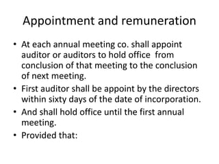 Appointment and remuneration
• At each annual meeting co. shall appoint
auditor or auditors to hold office from
conclusion of that meeting to the conclusion
of next meeting.
• First auditor shall be appoint by the directors
within sixty days of the date of incorporation.
• And shall hold office until the first annual
meeting.
• Provided that:
 