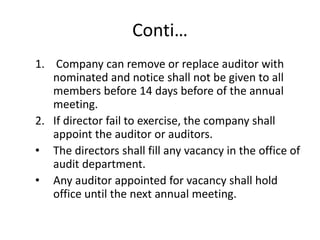 Conti…
1. Company can remove or replace auditor with
nominated and notice shall not be given to all
members before 14 days before of the annual
meeting.
2. If director fail to exercise, the company shall
appoint the auditor or auditors.
• The directors shall fill any vacancy in the office of
audit department.
• Any auditor appointed for vacancy shall hold
office until the next annual meeting.
 