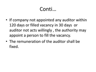 Conti…
• If company not appointed any auditor within
120 days or filled vacancy in 30 days or
auditor not acts willingly , the authority may
appoint a person to fill the vacancy.
• The remuneration of the auditor shall be
fixed.
 