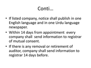 Conti…
• If listed company, notice shall publish in one
English language and in one Urdu language
newspaper.
• Within 14 days from appointment every
company shall send information to registrar
of mutual consent.
• If there is any removal or retirement of
auditor, company shall send information to
registrar 14 days before.
 