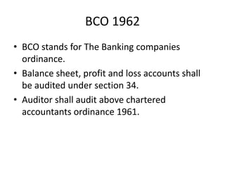 BCO 1962
• BCO stands for The Banking companies
ordinance.
• Balance sheet, profit and loss accounts shall
be audited under section 34.
• Auditor shall audit above chartered
accountants ordinance 1961.
 