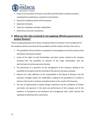 10
 Policy of remuneration of Directors and CEOs and information on Board members,
including their qualifications, mechanism and selection.
 Operations related to parties of the Company.
 Expected risk factors.
 Topics for employees and other stakeholders.
 Governance structures and policies.
3. What are the risks involved in not applying effective governance in
project finance?
Failure to apply good governance within companies leads to confusion in the management of
the company and the occurrence of many problems and the creation of many risks such as:
 The possibility of financial failure resulting from mismanagement and the promise of the
distribution and abuse of power.
 Losses of the rights of small shareholders and other parties related to the company
resulting from the possibility of collusion of the major shareholders with the
administration to achieve personal interests.
 The dominance of a specimen on the management of the company, leading to the
possibility of corruption and the centrality of the decision and abuse of power
 Absence of a clear definition of the responsibility of the Board of Directors and the
executive managers before the stakeholders, leading to the possibility of a conflict in
decisions that result in confusion and deterioration in the results of the business
 The loss of opportunities to attract foreign investment and the confidence of lenders
and banks and sponsors in the work and performance of the company and to the
existence of transparency and disclosure and management clear, which requires the
capitalists to withdraw their investments.
 