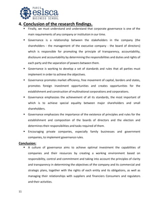 11
4. Conclusion of the research findings.
 Finally, we must understand and understand that corporate governance is one of the
main requirements of any company or institution in our time.
 Governance is a relationship between the stakeholders in the company (the
shareholders - the management of the executive company - the board of directors)
which is responsible for promoting the principle of transparency, accountability,
disclosure and accountability by determining the responsibilities and duties and rights of
each party and the separation of powers between them.
 Governance is working to develop a set of standards and rules that all parties must
implement in order to achieve the objectives.
 Governance promotes market efficiency, free movement of capital, borders and states,
promotes foreign investment opportunities and creates opportunities for the
establishment and construction of multinational corporations and corporations.
 Governance emphasizes the achievement of all its standards, the most important of
which is to achieve special equality between major shareholders and small
shareholders.
 Governance emphasizes the importance of the existence of principles and rules for the
establishment and composition of the boards of directors and the election and
determines their responsibilities and tasks required of them.
 Encouraging private companies, especially family businesses and government
companies, to implement governance rules.
Conclusion:
 A culture of governance aims to achieve optimal investment the capabilities of
companies and their resources by creating a working environment based on
responsibility, control and commitment and taking into account the principles of clarity
and transparency in determining the objectives of the company and its commercial and
strategic plans, together with the rights of each entity and its obligations, as well as
managing their relationships with suppliers and financiers Consumers and regulators
and their activities.
 