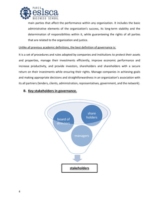 4
main parties that affect the performance within any organization. It includes the basic
administrative elements of the organization's success, its long-term stability and the
determination of responsibilities within it, while guaranteeing the rights of all parties
that are related to the organization and justice.
Unlike all previous academic definitions, the best definition of governance is:
It is a set of procedures and rules adopted by companies and institutions to protect their assets
and properties, manage their investments efficiently, improve economic performance and
increase productivity, and provide investors, shareholders and shareholders with a secure
return on their investments while ensuring their rights. Manage companies in achieving goals
and making appropriate decisions and straightforwardness in an organization's association with
its all partners (lenders, clients, administration, representatives, government, and the network).
B. Key stakeholders in governance.
stakeholders
managers
board of
directors
share
holders
 