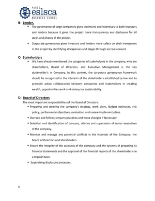 8
B- Lender.
 The governance of large companies gives incentives and incentives to both investors
and lenders because it gives the project more transparency and disclosure for all
steps and phases of the project.
 Corporate governance gives investors and lenders more safety on their investment
in the project by identifying all expenses and stages through escrow account
C- Stakeholders
 We have already mentioned the categories of stakeholders in the company, who are
shareholders, Board of Directors, and Executive Management is the key
stakeholder’s in Company. In this context, the corporate governance framework
should be recognized to the interests of the stakeholders established by law and to
promote active collaboration between companies and stakeholders in creating
wealth, opportunities work and enterprise sustainability.
D- Board of Directors
The most important responsibilities of the Board of Directors:
 Preparing and steering the company's strategy, work plans, Budget estimates, risk
policy, performance objectives, evaluation and review implement plans.
 Oversee and follow company practices and make changes if Necessary.
 Selection and identification of bonuses, salaries and supervision of senior executives
of the company.
 Monitor and manage any potential conflicts in the interests of the Company, the
Board of Directors and shareholders.
 Ensure the integrity of the accounts of the company and the systems of preparing its
financial statements and the approval of the financial reports of the shareholders on
a regular basis.
 Supervising disclosure processes.
 