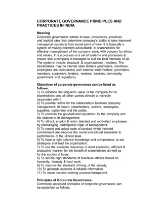 CORPORATE GOVERNANCE PRINCIPLES AND
PRACTICES IN INDIA
Meaning
Corporate governance relates to laws, procedures, practices
and implicit rules that determine company’s ability to take improved
managerial decisions from social point of view. It is basically a
system of making directors accountable to shareholders for
effective management of the company along with concern for ethics
and values. It is a process or a set of systems and processes to
ensure that a company is managed to suit the best interests of all.
The systems include structural & organizational / matters. The
stockholders may be internal state holders (promoters, members,
employees and executives) and external state holders (promoters,
members, customers, lenders, vendors, bankers, community,
government and regulators).

Objectives of corporate governance can be listed as
follows.
1) To enhance the long-term value of the company for its
shareholders and all other parties directly a indirectly
associated with it.
2) To provide norms for the relationships between company
management, its board, shareholders, owners, employees,
suppliers, customers and the public.
3) To promote the goodwill and reputation for the company and
the esteem of its management.
4) To attract, employ & retain talented and motivated employees
by encouraging participative Style of Management.
5) To create and adopt code of conduct whole hearted
commitment and improve the moral and ethical standards to
performance of the utmost level.
6) To have a right balance knowledge and competence, to set
strategies and lead the organization.
7) To use the available resources in most economic, efficient &
productive manner for the benefit of shareholders an well as
for the society at large.
8) To set the high standards of business ethnics based on
humanity, honesty & hard work.
9) To improve the standard of living of the society.
10) To generate accurate & reliable information.
11) To make decision making process transparent.

Principles of Corporate Governance.
Commonly accepted principles of corporate governance can
be explained as follows.
 