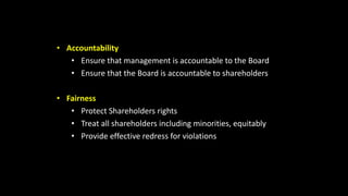• Accountability
• Ensure that management is accountable to the Board
• Ensure that the Board is accountable to shareholders
• Fairness
• Protect Shareholders rights
• Treat all shareholders including minorities, equitably
• Provide effective redress for violations
 
