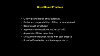 Good Board Practices
• Clearly defined roles and authorities
• Duties and responsibilities of Directors understood
• Board is well structured
• Appropriate composition and mix of skills
• Appropriate Board procedures
• Director remuneration in line with best practice
• Board self-evaluation and training conducted
 