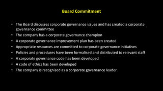 Board Commitment
• The Board discusses corporate governance issues and has created a corporate
governance committee
• The company has a corporate governance champion
• A corporate governance improvement plan has been created
• Appropriate resources are committed to corporate governance initiatives
• Policies and procedures have been formalised and distributed to relevant staff
• A corporate governance code has been developed
• A code of ethics has been developed
• The company is recognised as a corporate governance leader
 