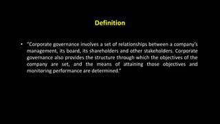 Definition
• “Corporate governance involves a set of relationships between a company’s
management, its board, its shareholders and other stakeholders. Corporate
governance also provides the structure through which the objectives of the
company are set, and the means of attaining those objectives and
monitoring performance are determined.”
 