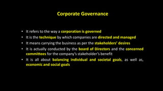 Corporate Governance
• It refers to the way a corporation is governed
• It is the technique by which companies are directed and managed
• It means carrying the business as per the stakeholders’ desires
• It is actually conducted by the board of Directors and the concerned
committees for the company’s stakeholder’s benefit
• It is all about balancing individual and societal goals, as well as,
economic and social goals
 