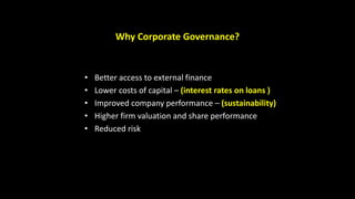 Why Corporate Governance?
• Better access to external finance
• Lower costs of capital – (interest rates on loans )
• Improved company performance – (sustainability)
• Higher firm valuation and share performance
• Reduced risk
 