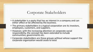 Corporate Stakeholders
• A stakeholder is a party that has an interest in a company and can
either affect or be affected by the business.
• The primary stakeholders in a typical corporation are its investors,
employees, customers, and suppliers.
• However, with the increasing attention on corporate social
responsibility, the concept has been extended to include
communities, governments etc.
• Corporate stakeholders are those groups without whose support the
corporate organization would cease to exist
 