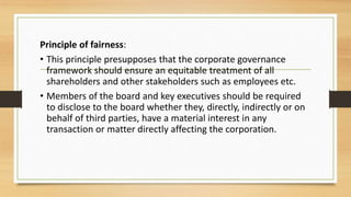 Principle of fairness:
• This principle presupposes that the corporate governance
framework should ensure an equitable treatment of all
shareholders and other stakeholders such as employees etc.
• Members of the board and key executives should be required
to disclose to the board whether they, directly, indirectly or on
behalf of third parties, have a material interest in any
transaction or matter directly affecting the corporation.
 
