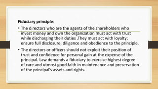 Fiduciary principle:
• The directors who are the agents of the shareholders who
invest money and own the organization must act with trust
while discharging their duties .They must act with loyalty;
ensure full disclosure, diligence and obedience to the principle.
• The directors or officers should not exploit their position of
trust and confidence for personal gain at the expense of the
principal. Law demands a fiduciary to exercise highest degree
of care and utmost good faith in maintenance and preservation
of the principal’s assets and rights.
 