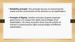 • Reliability principle: This principle focuses on honouring the
words and the commitment of the directors to all stakeholders.
• Principle of Dignity: Another principle of good corporate
governance is to respect the rights and privileges of all
stakeholders. On many occasions there may be conflict of
interest in protecting the rights and privileges of different
stakeholders.
 