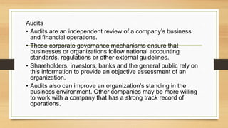 Audits
• Audits are an independent review of a company’s business
and financial operations.
• These corporate governance mechanisms ensure that
businesses or organizations follow national accounting
standards, regulations or other external guidelines.
• Shareholders, investors, banks and the general public rely on
this information to provide an objective assessment of an
organization.
• Audits also can improve an organization’s standing in the
business environment. Other companies may be more willing
to work with a company that has a strong track record of
operations.
 