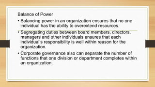 Balance of Power
• Balancing power in an organization ensures that no one
individual has the ability to overextend resources.
• Segregating duties between board members, directors,
managers and other individuals ensures that each
individual’s responsibility is well within reason for the
organization.
• Corporate governance also can separate the number of
functions that one division or department completes within
an organization.
 