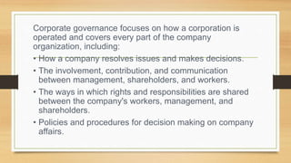 Corporate governance focuses on how a corporation is
operated and covers every part of the company
organization, including:
• How a company resolves issues and makes decisions.
• The involvement, contribution, and communication
between management, shareholders, and workers.
• The ways in which rights and responsibilities are shared
between the company's workers, management, and
shareholders.
• Policies and procedures for decision making on company
affairs.
 