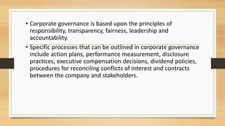 • Corporate governance is based upon the principles of
responsibility, transparency, fairness, leadership and
accountability.
• Specific processes that can be outlined in corporate governance
include action plans, performance measurement, disclosure
practices, executive compensation decisions, dividend policies,
procedures for reconciling conflicts of interest and contracts
between the company and stakeholders.
 