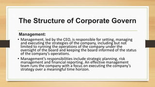 The Structure of Corporate Govern
Management:
• Management, led by the CEO, is responsible for setting, managing
and executing the strategies of the company, including but not
limited to running the operations of the company under the
oversight of the board and keeping the board informed of the status
of the company’s operations.
• Management’s responsibilities include strategic planning, risk
management and financial reporting. An effective management
team runs the company with a focus on executing the company’s
strategy over a meaningful time horizon.
 