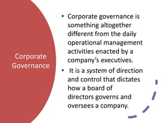 Corporate
Governance
• Corporate governance is
something altogether
different from the daily
operational management
activities enacted by a
company’s executives.
• It is a system of direction
and control that dictates
how a board of
directors governs and
oversees a company.
 