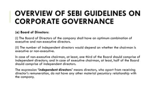 OVERVIEW OF SEBI GUIDELINES ON
CORPORATE GOVERNANCE
(a) Board of Directors:
(i) The Board of Directors of the company shall have an optimum combination of
executive and non-executive directors.
(ii) The number of independent directors would depend on whether the chairman is
executive or non-executive.
In case of non-executive chairman, at least, one third of the Board should comprise of
independent directors; and in case of executive chairman, at least, half of the Board
should comprise of independent directors.
The expression ‘independent directors’ means directors, who apart from receiving
director’s remuneration, do not have any other material pecuniary relationship with
the company.
 