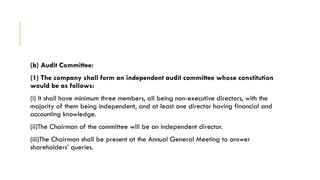 (b) Audit Committee:
(1) The company shall form an independent audit committee whose constitution
would be as follows:
(i) It shall have minimum three members, all being non-executive directors, with the
majority of them being independent, and at least one director having financial and
accounting knowledge.
(ii)The Chairman of the committee will be an independent director.
(iii)The Chairman shall be present at the Annual General Meeting to answer
shareholders’ queries.
 