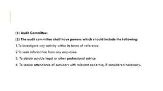 (b) Audit Committee:
(2) The audit committee shall have powers which should include the following:
1.To investigate any activity within its terms of reference
2.To seek information from any employee
3. To obtain outside legal or other professional advice
4. To secure attendance of outsiders with relevant expertise, if considered necessary.
 