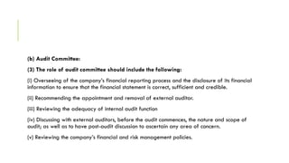 (b) Audit Committee:
(3) The role of audit committee should include the following:
(i) Overseeing of the company’s financial reporting process and the disclosure of its financial
information to ensure that the financial statement is correct, sufficient and credible.
(ii) Recommending the appointment and removal of external auditor.
(iii) Reviewing the adequacy of internal audit function
(iv) Discussing with external auditors, before the audit commences, the nature and scope of
audit; as well as to have post-audit discussion to ascertain any area of concern.
(v) Reviewing the company’s financial and risk management policies.
 